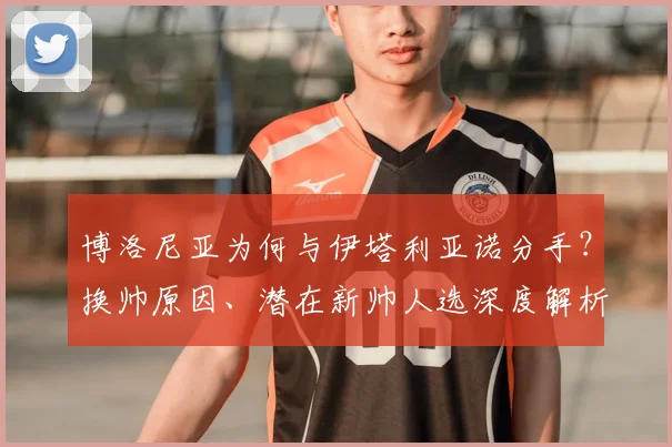 博洛尼亚为何与伊塔利亚诺分手?换帅原因、潜在新帅人选深度解析
