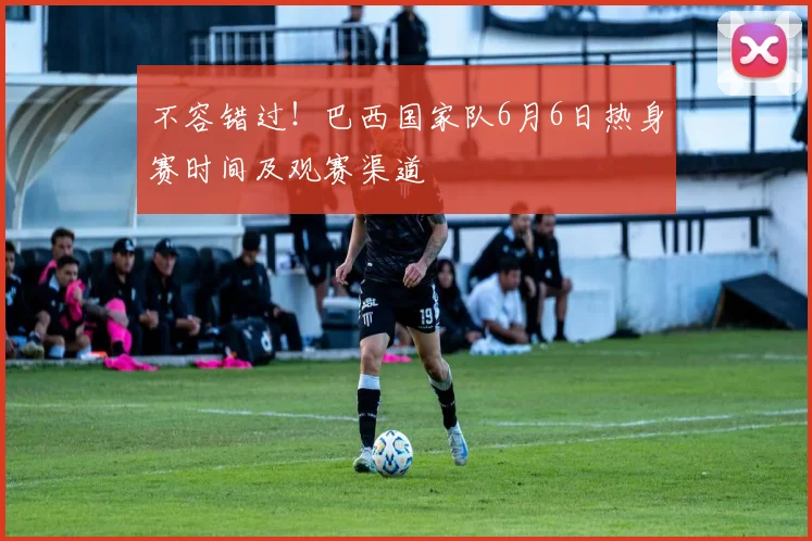不容错过!巴西国家队6月6日热身赛时间及观赛渠道