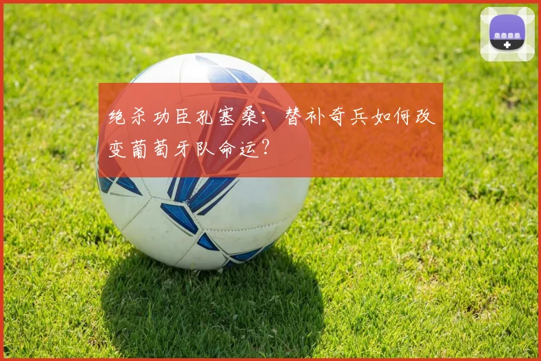 绝杀功臣孔塞桑:替补奇兵如何改变葡萄牙队命运?