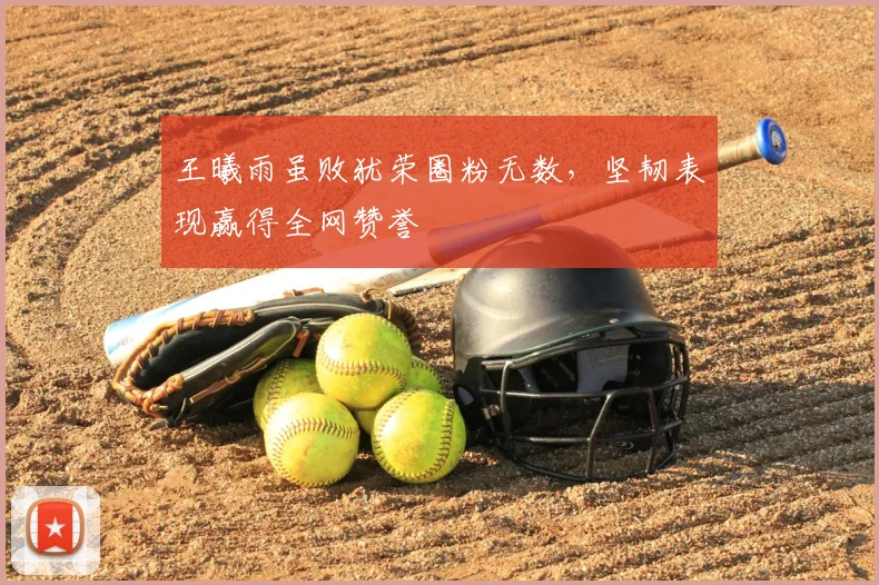 王曦雨虽败犹荣圈粉无数，坚韧表现赢得全网赞誉