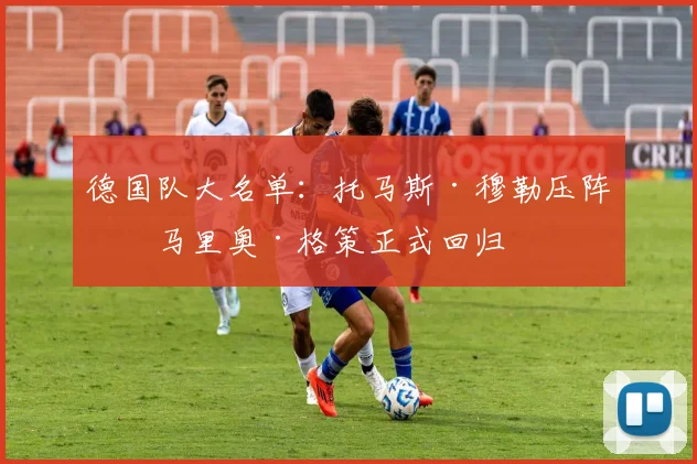 德国队大名单:托马斯·穆勒压阵,马里奥·格策正式回归