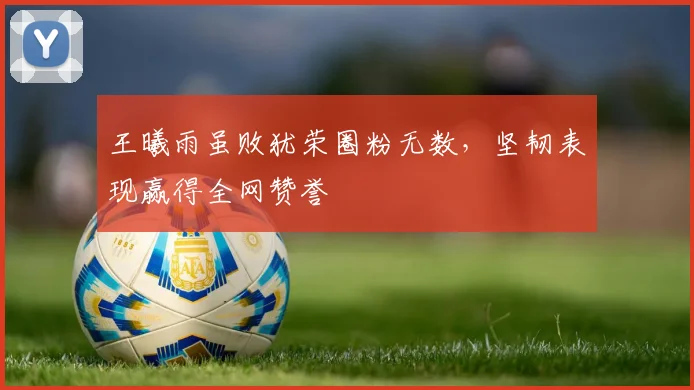 王曦雨虽败犹荣圈粉无数，坚韧表现赢得全网赞誉