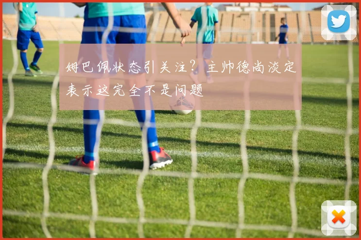 姆巴佩状态引关注?主帅德尚淡定表示这完全不是问题
