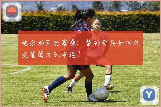 绝杀功臣孔塞桑:替补奇兵如何改变葡萄牙队命运?