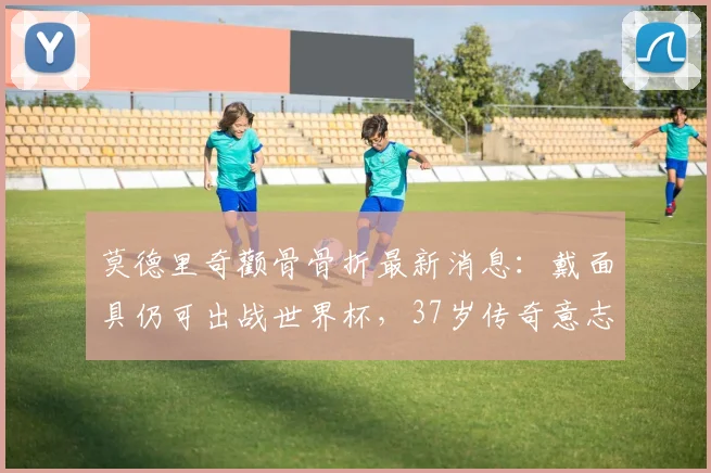 莫德里奇颧骨骨折最新消息:戴面具仍可出战世界杯,37岁传奇意志力解读