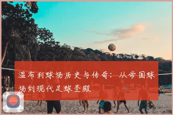 温布利球场历史与传奇：从帝国球场到现代足球圣殿