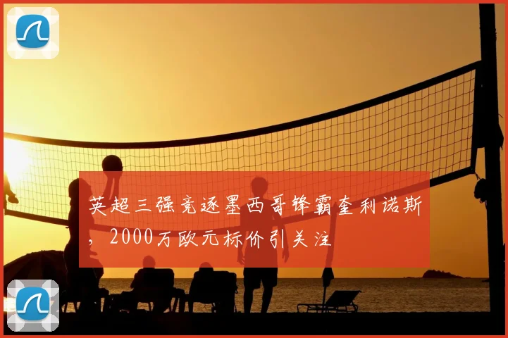 英超三强竞逐墨西哥锋霸奎利诺斯,2000万欧元标价引关注