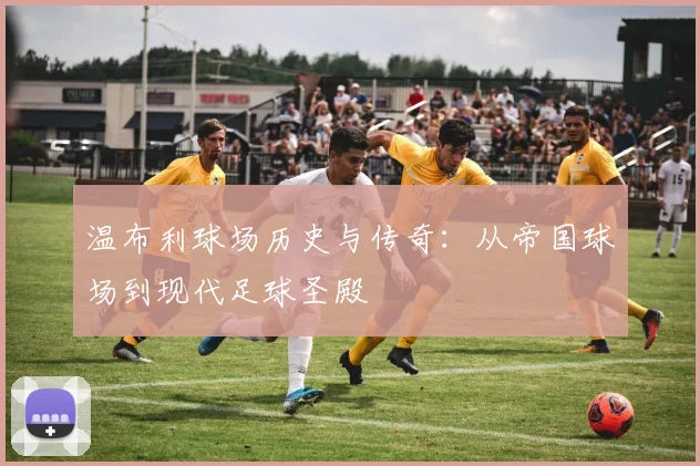 温布利球场历史与传奇：从帝国球场到现代足球圣殿