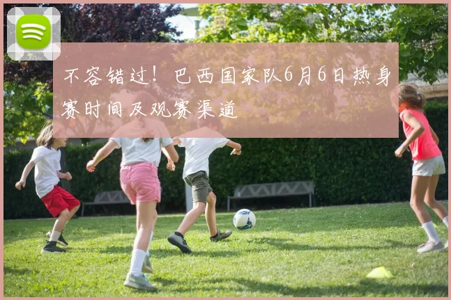 不容错过！巴西国家队6月6日热身赛时间及观赛渠道