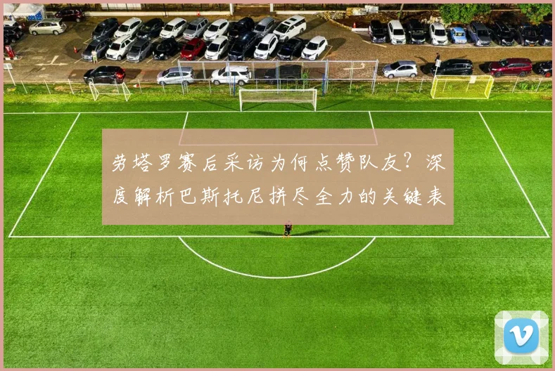 劳塔罗赛后采访为何点赞队友?深度解析巴斯托尼拼尽全力的关键表现